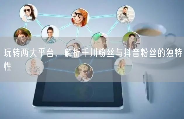 玩转两大平台，解析千川粉丝与抖音粉丝的独