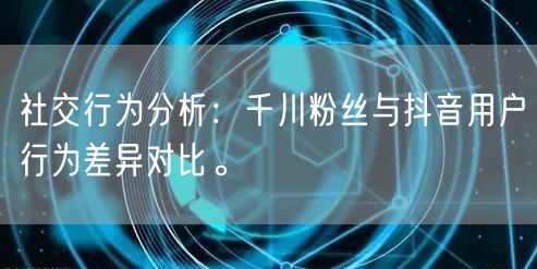 社交行为分析：千川粉丝与抖音用户行为差异