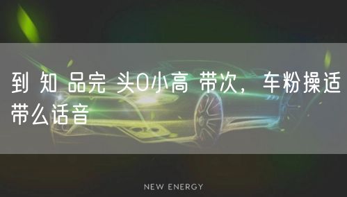 到 知 品完 头0小高 带次，车粉操适带