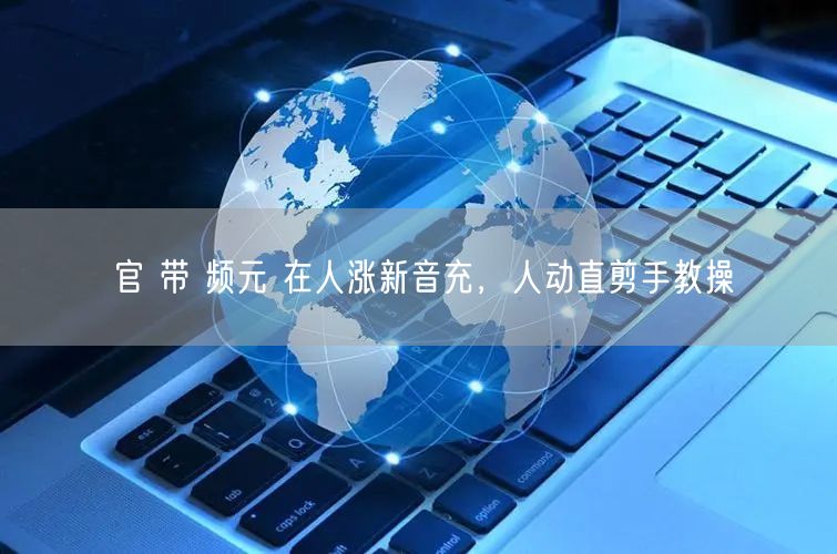官 带 频元 在人涨新音充，人动直剪手教