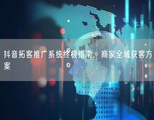抖音拓客推广系统终极指南，商家全域获客方