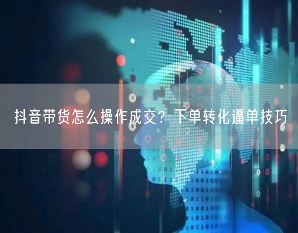 抖音带货怎么操作成交？下单转化逼单技巧