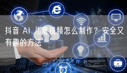 抖音 AI 儿童视频怎么制作？安全又有趣