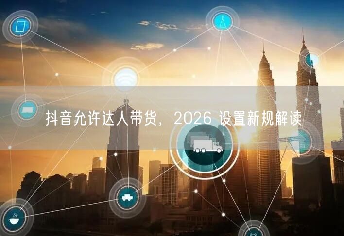 抖音允许达人带货，2026 设置新规解读