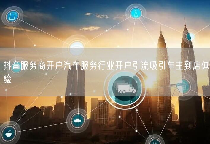 抖音服务商开户汽车服务行业开户引流吸引车