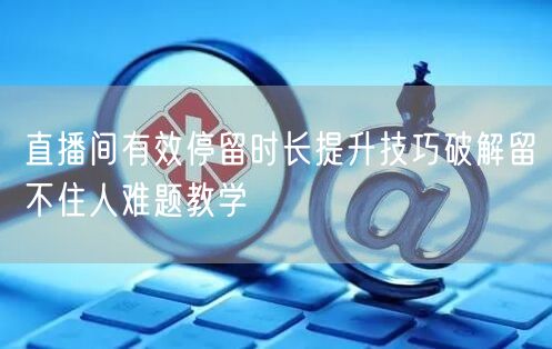 直播间有效停留时长提升技巧破解留不住人难