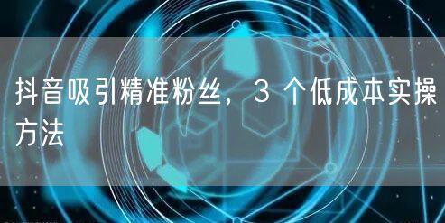 抖音吸引精准粉丝，3 个低成本实操方法