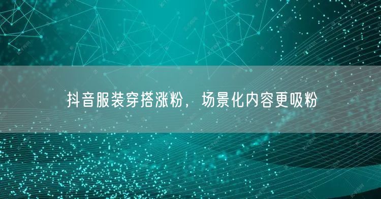 抖音服装穿搭涨粉，场景化内容更吸粉