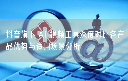 抖音旗下 AI 视频工具深度对比各产品优