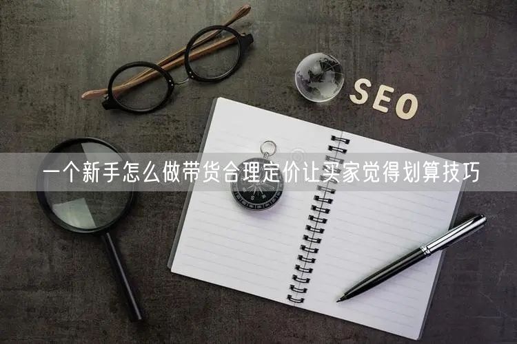 一个新手怎么做带货合理定价让买家觉得划算