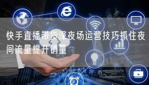 快手直播带货深夜场运营技巧抓住夜间流量提