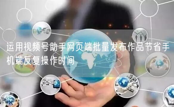 运用视频号助手网页端批量发布作品节省手机