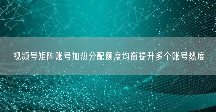 视频号矩阵账号加热分配额度均衡提升多个账