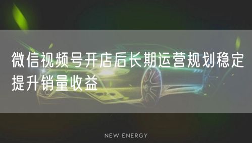 微信视频号开店后长期运营规划稳定提升销量