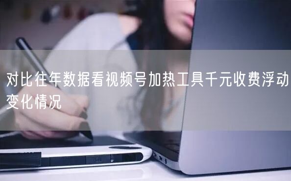 对比往年数据看视频号加热工具千元收费浮动