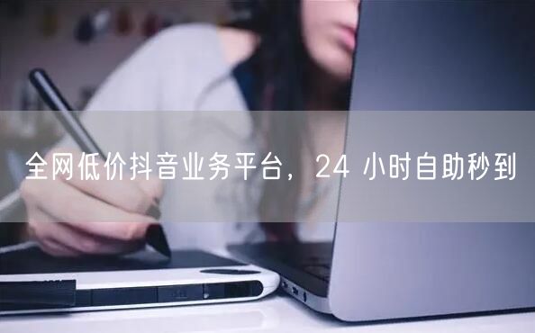 全网低价抖音业务平台，24 小时自助秒到