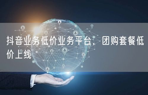 抖音业务低价业务平台，团购套餐低价上线