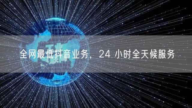 全网最低抖音业务，24 小时全天候服务