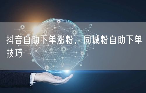 抖音自助下单涨粉，同城粉自助下单技巧