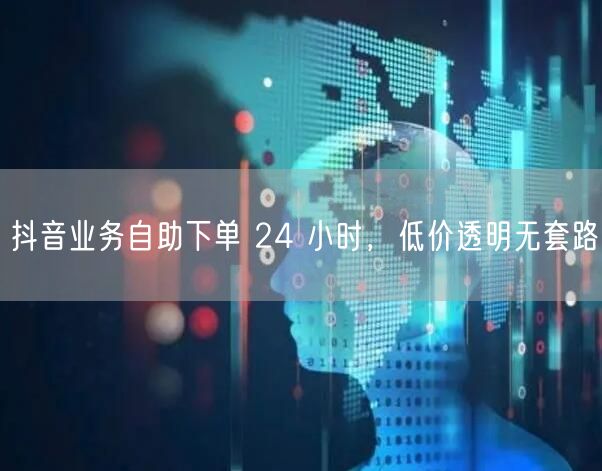 抖音业务自助下单 24 小时，低价透明无