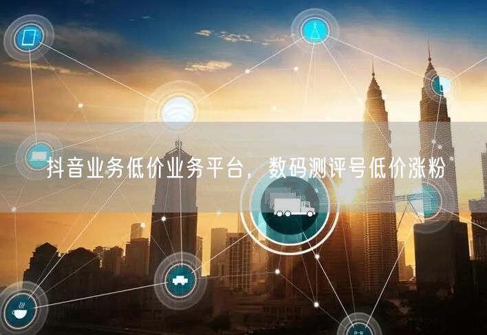 抖音业务低价业务平台，数码测评号低价涨粉