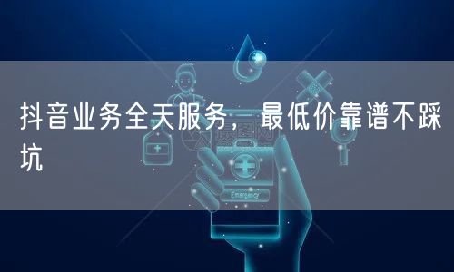 抖音业务全天服务,最低价靠谱不踩坑