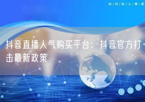 抖音直播人气购买平台：抖音官方打击最新政