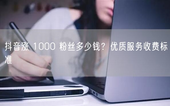 抖音涨 1000 粉丝多少钱？优质服务收费标准